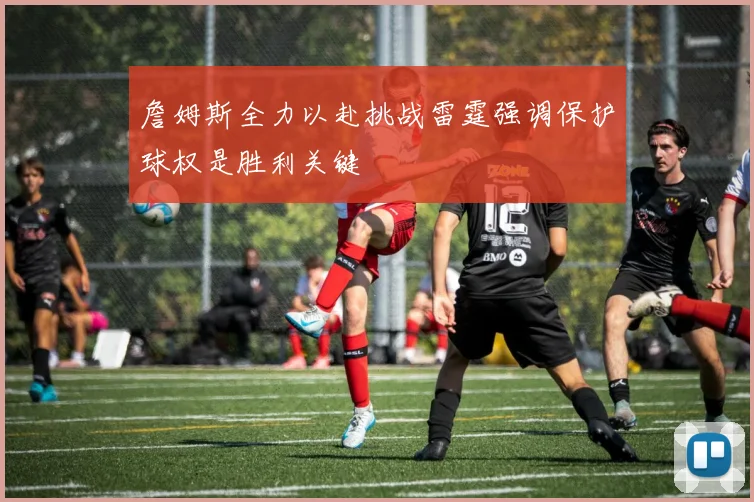 詹姆斯全力以赴挑战雷霆强调保护球权是胜利关键