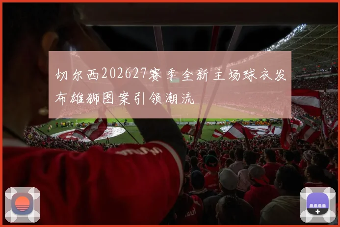 切尔西202627赛季全新主场球衣发布雄狮图案引领潮流
