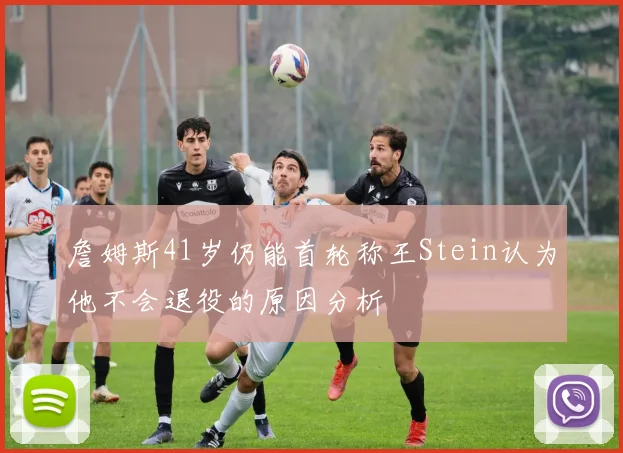 詹姆斯41岁仍能首轮称王Stein认为他不会退役的原因分析
