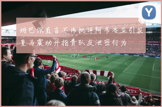姆巴佩直言不讳批评阿韦洛亚引发皇马震动并指责队友泄密行为