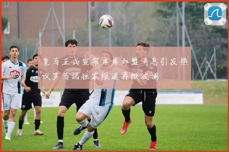 皇马正式宣布库库加盟消息引发热议罗马诺独家报道再掀波澜