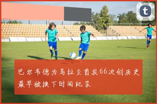 巴尔韦德为乌拉圭首发66次创历史最早被换下时间纪录