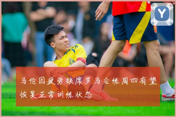 马伦因疲劳缺席罗马合练周四有望恢复正常训练状态