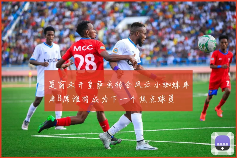 夏窗未开皇萨竞转会风云小蜘蛛库库B席谁将成为下一个焦点球员