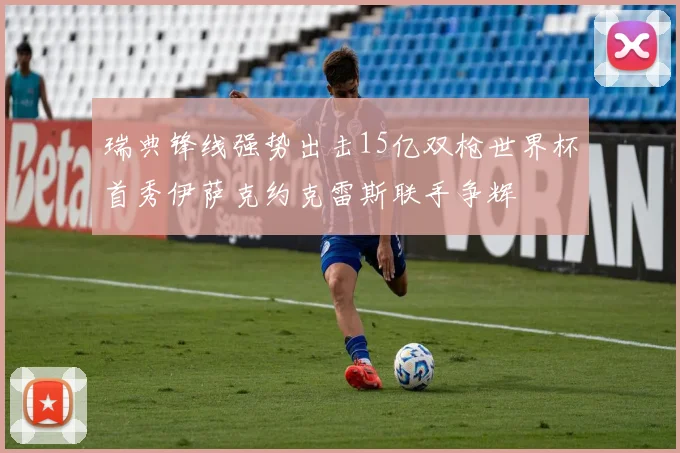 瑞典锋线强势出击15亿双枪世界杯首秀伊萨克约克雷斯联手争辉