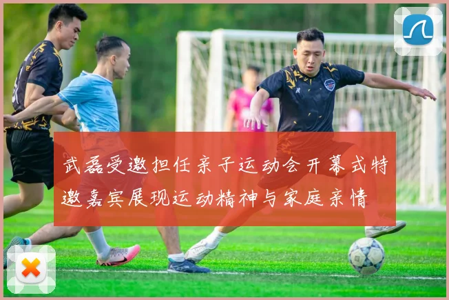武磊受邀担任亲子运动会开幕式特邀嘉宾展现运动精神与家庭亲情