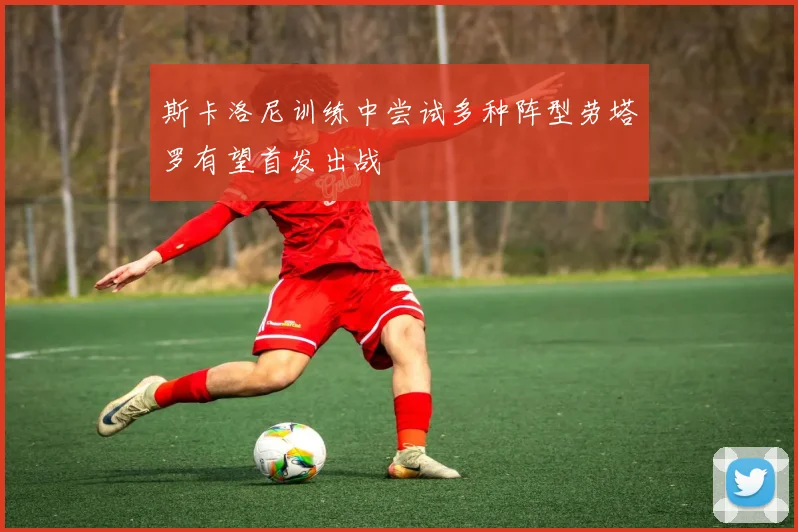 斯卡洛尼训练中尝试多种阵型劳塔罗有望首发出战