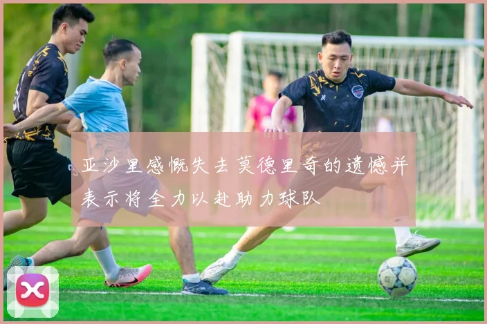 亚沙里感慨失去莫德里奇的遗憾并表示将全力以赴助力球队