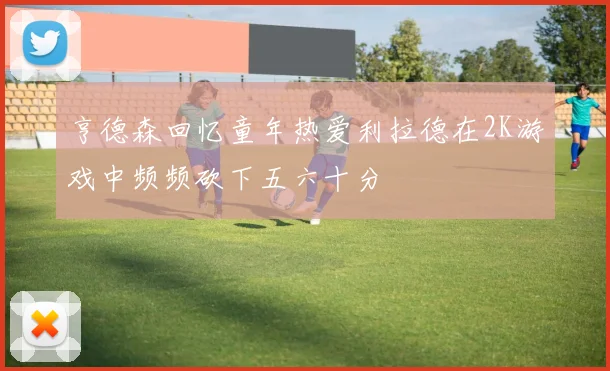 亨德森回忆童年热爱利拉德在2K游戏中频频砍下五六十分