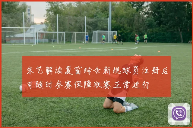 朱艺解读夏窗转会新规球员注册后可随时参赛保障联赛正常进行