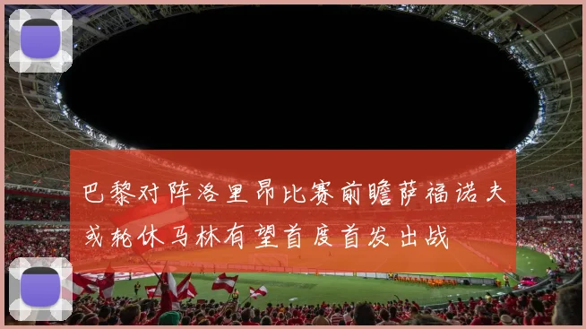 巴黎对阵洛里昂比赛前瞻萨福诺夫或轮休马林有望首度首发出战